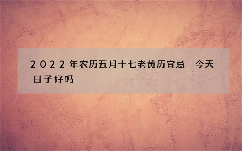 2022年农历五月十七老黄历宜忌 今天日子好吗